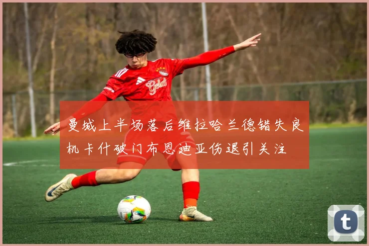 曼城上半场落后维拉哈兰德错失良机卡什破门布恩迪亚伤退引关注