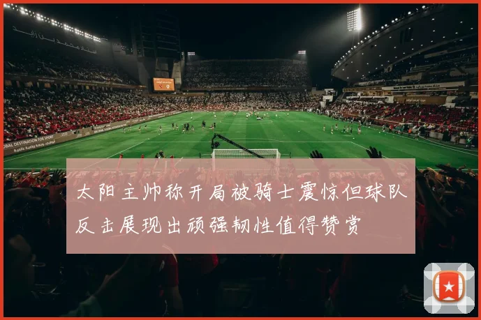 太阳主帅称开局被骑士震惊但球队反击展现出顽强韧性值得赞赏