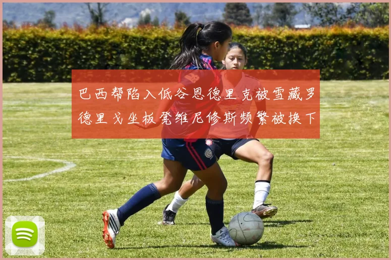 巴西帮陷入低谷恩德里克被雪藏罗德里戈坐板凳维尼修斯频繁被换下