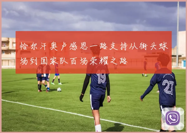 恰尔汗奥卢感恩一路支持从街头球场到国家队百场荣耀之路