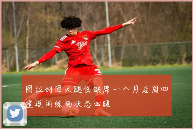 图拉姆因大腿伤缺席一个月后周四重返训练场状态回暖
