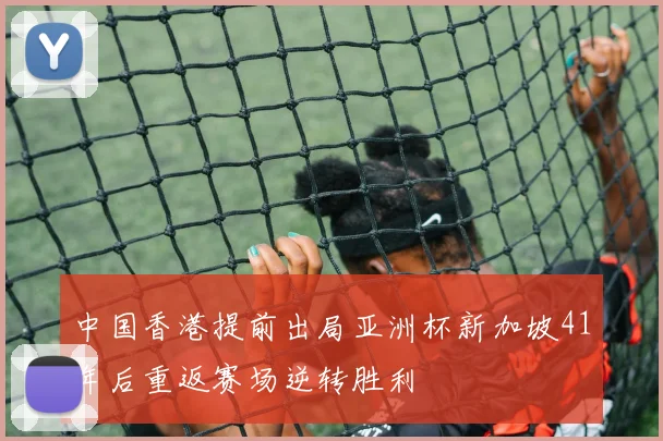 中国香港提前出局亚洲杯新加坡41年后重返赛场逆转胜利