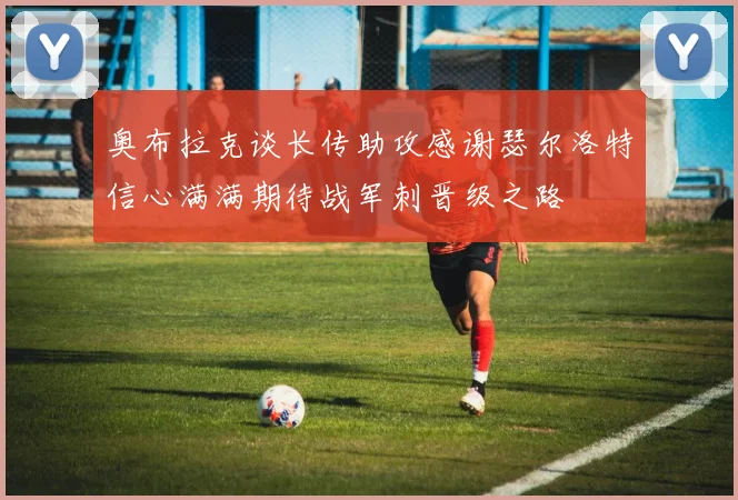 奥布拉克谈长传助攻感谢瑟尔洛特信心满满期待战军刺晋级之路