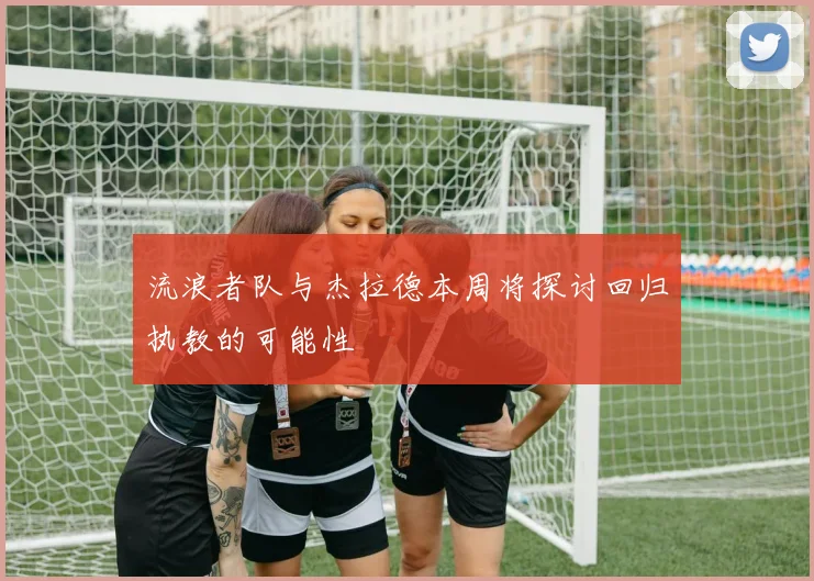 流浪者队与杰拉德本周将探讨回归执教的可能性
