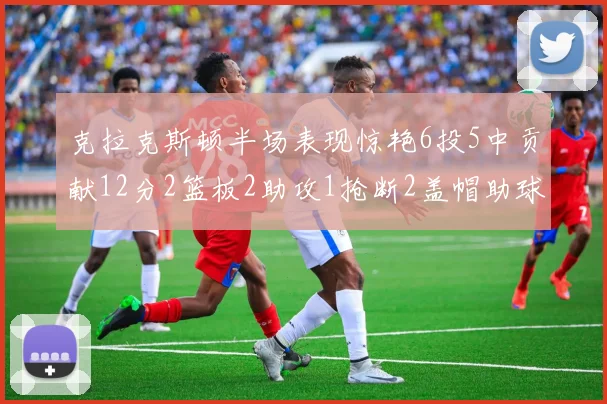 克拉克斯顿半场表现惊艳6投5中贡献12分2篮板2助攻1抢断2盖帽助球队领先