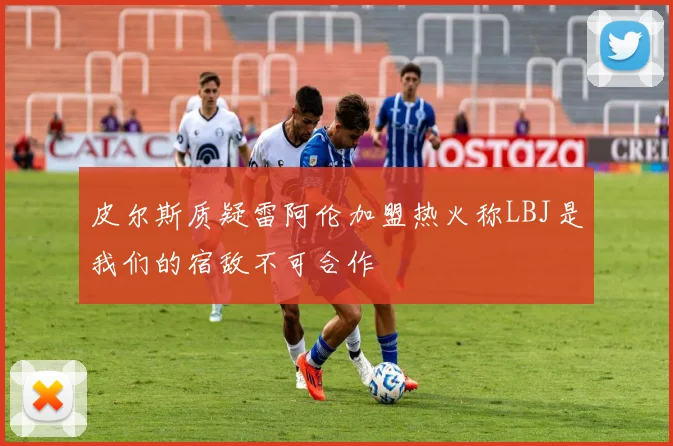 皮尔斯质疑雷阿伦加盟热火称LBJ是我们的宿敌不可合作